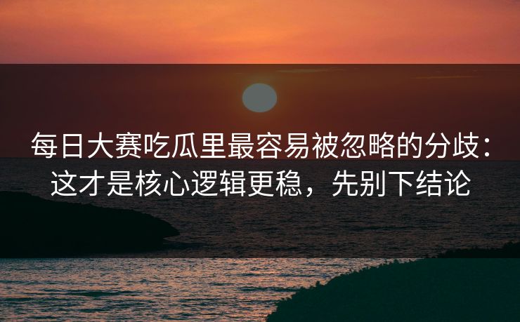 每日大赛吃瓜里最容易被忽略的分歧：这才是核心逻辑更稳，先别下结论