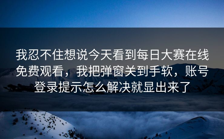 我忍不住想说今天看到每日大赛在线免费观看,我把弹窗关到手软,账号登录提示怎么解决就显出来了 我忍不住想说今天看到每日大赛在线免费观看,我把弹窗关到手软,账号登录提示怎么解决就显出来了