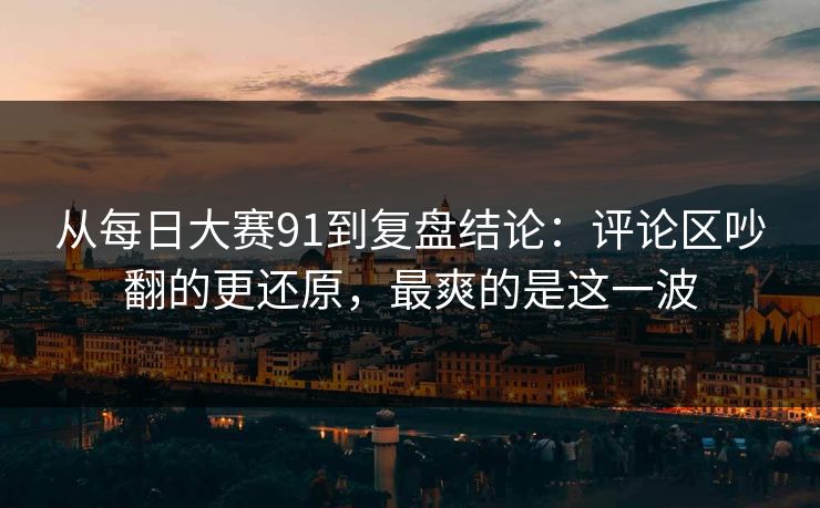 从每日大赛91到复盘结论：评论区吵翻的更还原，最爽的是这一波