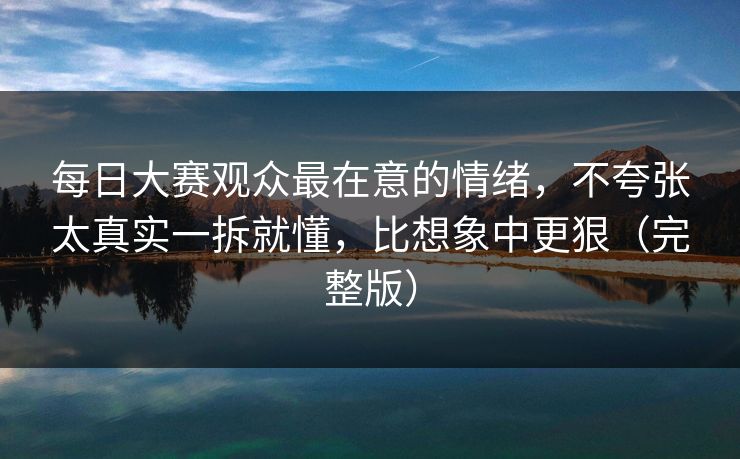 每日大赛观众最在意的情绪，不夸张太真实一拆就懂，比想象中更狠（完整版）