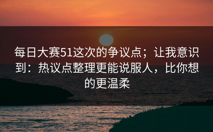 每日大赛51这次的争议点;让我意识到:热议点整理更能说服人,比你想的更温柔 每日大赛51这次的争议点;让我意识到:热议点整理更能说服人,比你想的更温柔