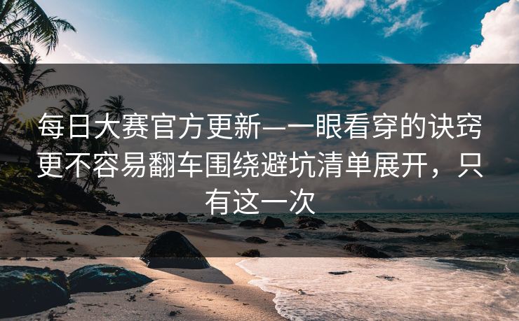 每日大赛官方更新—一眼看穿的诀窍更不容易翻车围绕避坑清单展开，只有这一次