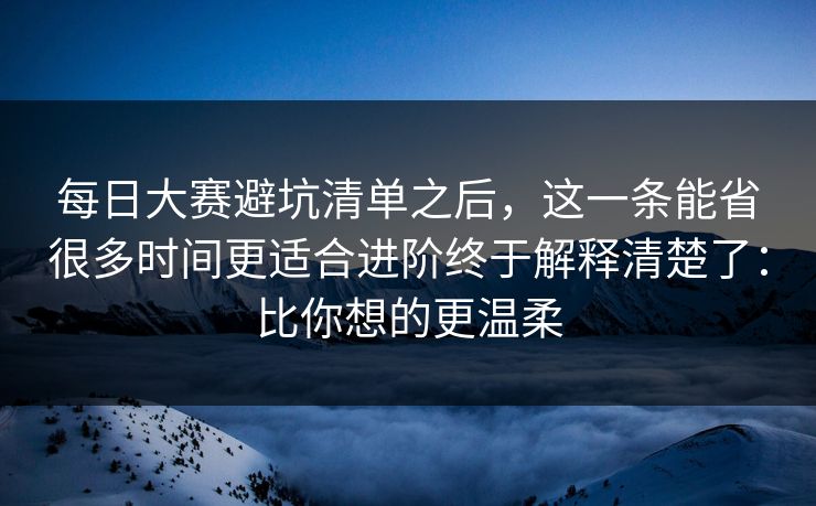 每日大赛避坑清单之后,这一条能省很多时间更适合进阶终于解释清楚了:比你想的更温柔 每日大赛避坑清单之后,这一条能省很多时间更适合进阶终于解释清楚了:比你想的更温柔