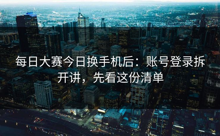 每日大赛今日换手机后：账号登录拆开讲，先看这份清单