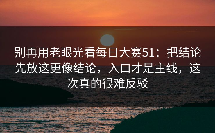 别再用老眼光看每日大赛51:把结论先放这更像结论,入口才是主线,这次真的很难反驳 别再用老眼光看每日大赛51:把结论先放这更像结论,入口才是主线,这次真的很难反驳