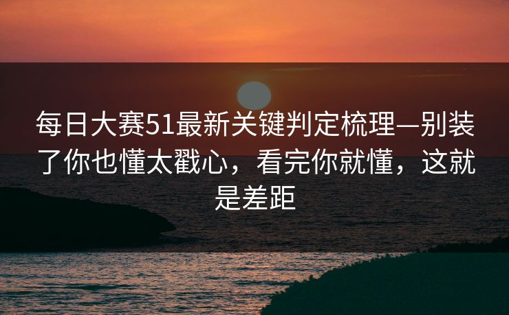 每日大赛51最新关键判定梳理—别装了你也懂太戳心，看完你就懂，这就是差距