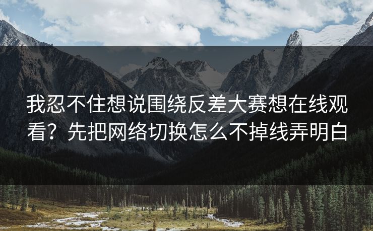 我忍不住想说围绕反差大赛想在线观看？先把网络切换怎么不掉线弄明白