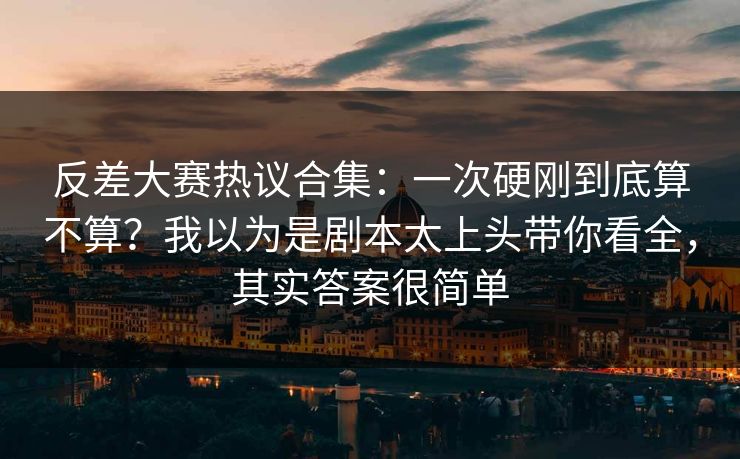 反差大赛热议合集：一次硬刚到底算不算？我以为是剧本太上头带你看全，其实答案很简单