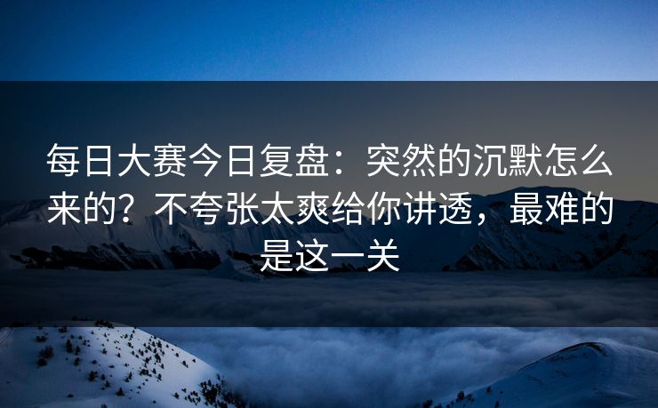 每日大赛今日复盘：突然的沉默怎么来的？不夸张太爽给你讲透，最难的是这一关