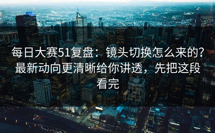 每日大赛51复盘:镜头切换怎么来的?最新动向更清晰给你讲透,先把这段看完 每日大赛51复盘:镜头切换怎么来的?最新动向更清晰给你讲透,先把这段看完