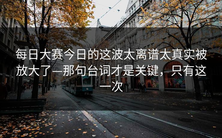 每日大赛今日的这波太离谱太真实被放大了—那句台词才是关键,只有这一次 每日大赛今日的这波太离谱太真实被放大了—那句台词才是关键,只有这一次