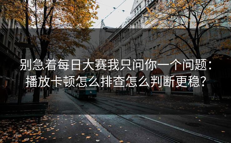 别急着每日大赛我只问你一个问题:播放卡顿怎么排查怎么判断更稳? 别急着每日大赛我只问你一个问题:播放卡顿怎么排查怎么判断更稳?