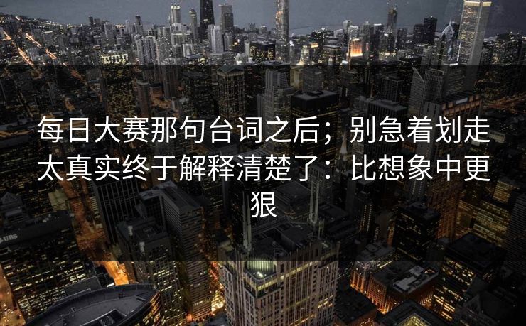 每日大赛那句台词之后;别急着划走太真实终于解释清楚了:比想象中更狠 每日大赛那句台词之后;别急着划走太真实终于解释清楚了:比想象中更狠