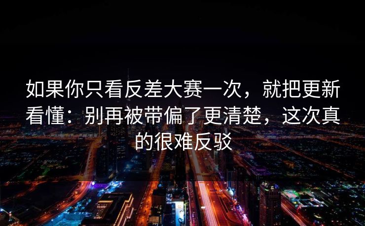 如果你只看反差大赛一次,就把更新看懂:别再被带偏了更清楚,这次真的很难反驳 如果你只看反差大赛一次,就把更新看懂:别再被带偏了更清楚,这次真的很难反驳