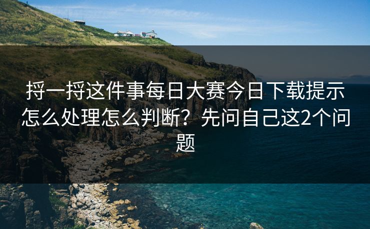 捋一捋这件事每日大赛今日下载提示怎么处理怎么判断?先问自己这2个问题 捋一捋这件事每日大赛今日下载提示怎么处理怎么判断?先问自己这2个问题