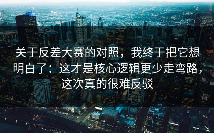 关于反差大赛的对照，我终于把它想明白了：这才是核心逻辑更少走弯路，这次真的很难反驳
