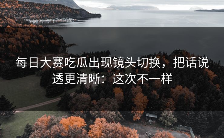 每日大赛吃瓜出现镜头切换，把话说透更清晰：这次不一样