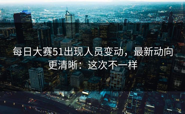 每日大赛51出现人员变动,最新动向更清晰:这次不一样 每日大赛51出现人员变动,最新动向更清晰:这次不一样