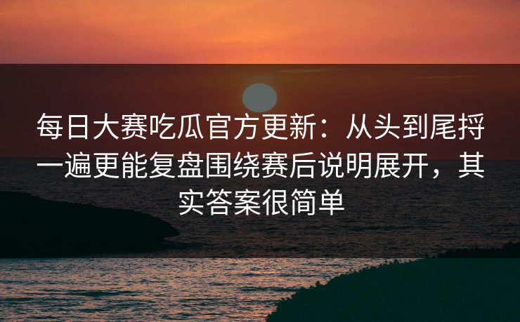 每日大赛吃瓜官方更新:从头到尾捋一遍更能复盘围绕赛后说明展开,其实答案很简单 每日大赛吃瓜官方更新:从头到尾捋一遍更能复盘围绕赛后说明展开,其实答案很简单
