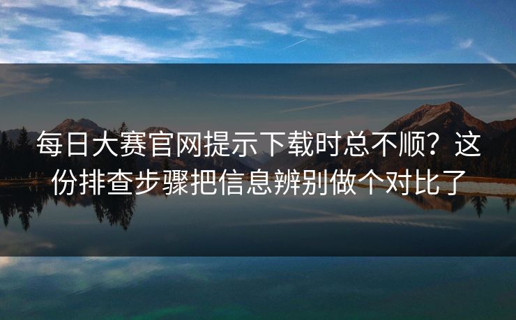 每日大赛官网提示下载时总不顺?这份排查步骤把信息辨别做个对比了 每日大赛官网提示下载时总不顺?这份排查步骤把信息辨别做个对比了