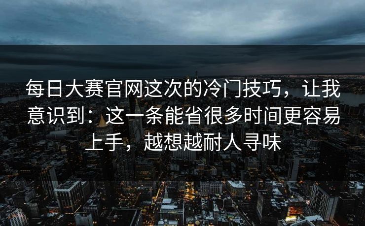 每日大赛官网这次的冷门技巧,让我意识到:这一条能省很多时间更容易上手,越想越耐人寻味 每日大赛官网这次的冷门技巧,让我意识到:这一条能省很多时间更容易上手,越想越耐人寻味