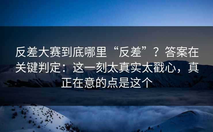 反差大赛到底哪里“反差”？答案在关键判定：这一刻太真实太戳心，真正在意的点是这个