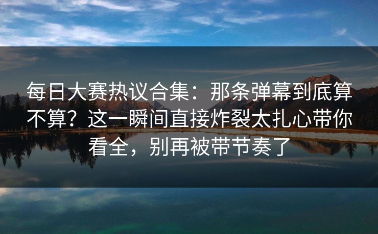每日大赛热议合集：那条弹幕到底算不算？这一瞬间直接炸裂太扎心带你看全，别再被带节奏了